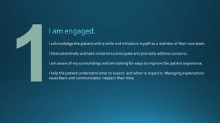 I am engaged.
I acknowledge the patient with a smile and introduce myself as a member of their care team.
I listen attentively and take initiative to anticipate and promptly address concerns.
I am aware of my surroundings and am looking for ways to improve the patient experience.
I help the patient understand what to expect, and when to expect it. Managing expectations
eases fears and communicates I respect their time.
 
