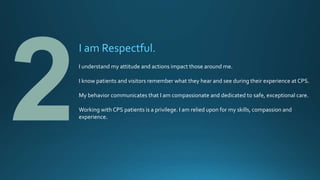 I am Respectful.
I understand my attitude and actions impact those around me.
I know patients and visitors remember what they hear and see during their experience at CPS.
My behavior communicates that I am compassionate and dedicated to safe, exceptional care.
Working with CPS patients is a privilege. I am relied upon for my skills, compassion and
experience.
 