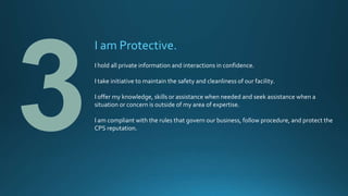 I am Protective.
I hold all private information and interactions in confidence.
I take initiative to maintain the safety and cleanliness of our facility.
I offer my knowledge, skills or assistance when needed and seek assistance when a
situation or concern is outside of my area of expertise.
I am compliant with the rules that govern our business, follow procedure, and protect the
CPS reputation.
 