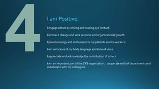 I am Positive.
I engage others by smiling and making eye contact.
I embrace change and seek personal and organizational growth.
I provide energy and enthusiasm to my patients and co-workers.
I am conscious of my body language and tone of voice.
I appreciate and acknowledge the contribution of others.
I am an important part of the CPS organization. I cooperate with all departments and
collaborate with my colleagues.
 