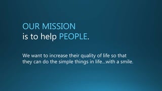 OUR MISSION
is to help PEOPLE.
We want to increase their quality of life so that
they can do the simple things in life…with a smile.
 