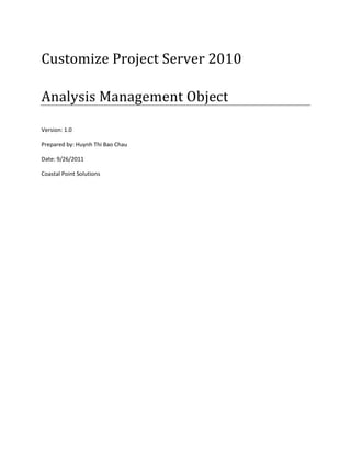 Customize Project Server 2010

Analysis Management Object

Version: 1.0

Prepared by: Huynh Thi Bao Chau

Date: 9/26/2011

Coastal Point Solutions
 