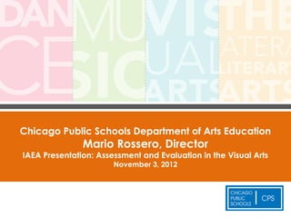 Chicago Public Schools Department of Arts Education
               Mario Rossero, Director
IAEA Presentation: Assessment and Evaluation in the Visual Arts
                       November 3, 2012
 