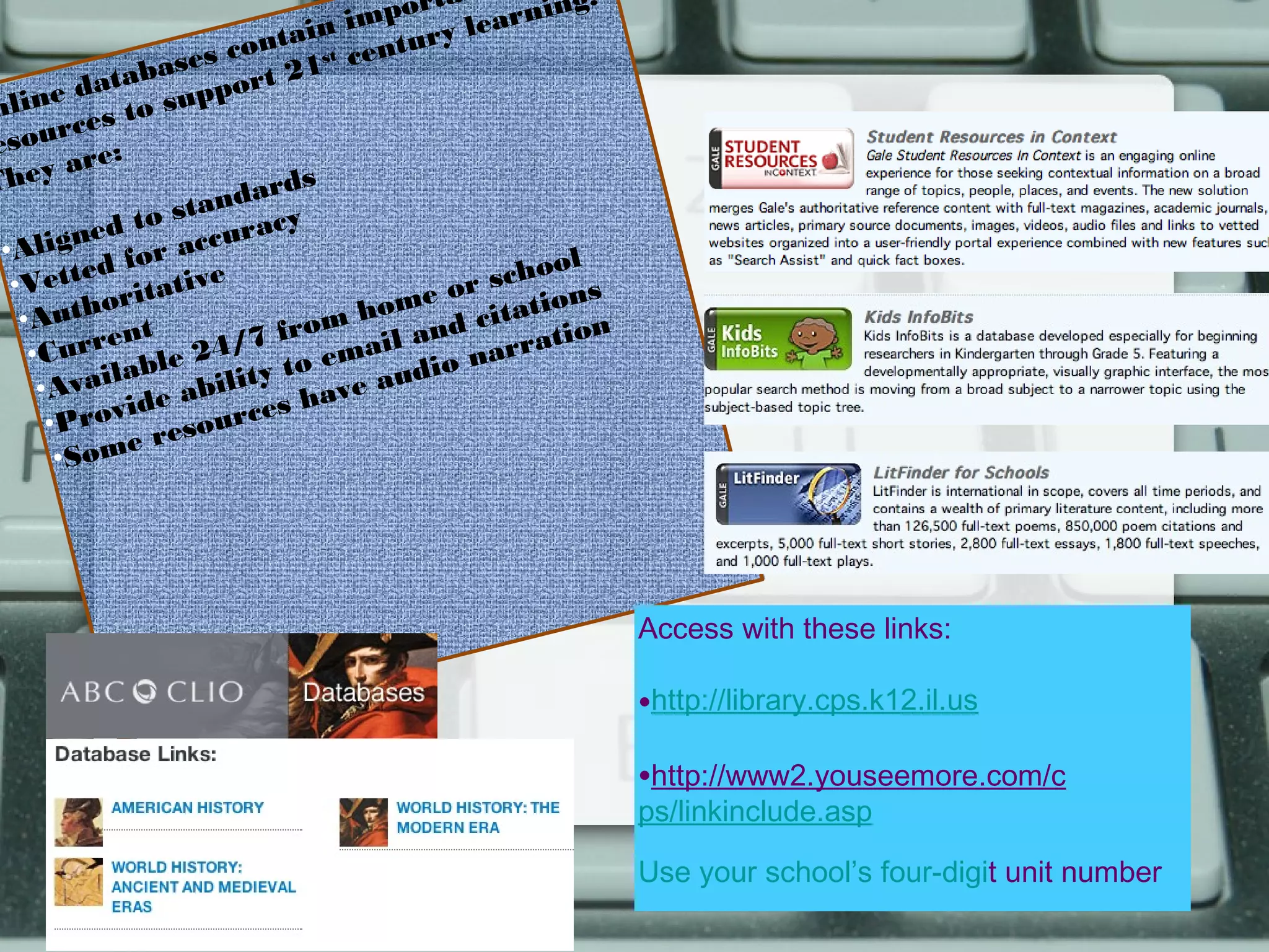 a
                                   mport earning.
                              ain i tury l
                      s  cont st cen
             ta base ort 21
      e da             p
nlin es to sup
         c
e sour e:
          r
They a                     ards
                         d
                   s ta n c y
         n ed to ccura
 •Alig        for a                               l
  •Ve   tted ative                         s choo
              rit                     e or ations
   •A  ut h o t                    hom d cit
           ren           / 7 from il an       ration
    •Cur          le 24 ty to ema udio nar
          ailab abili
     •Av         e              ave a
      • Pr ovid sources h
                   e
       •So  me r




                                                       Access with these links:

                                                       •http://library.cps.k12.il.us
                                                       •http://www2.youseemore.com/c
                                                       ps/linkinclude.asp

                                                       Use your school’s four-digit unit number
 