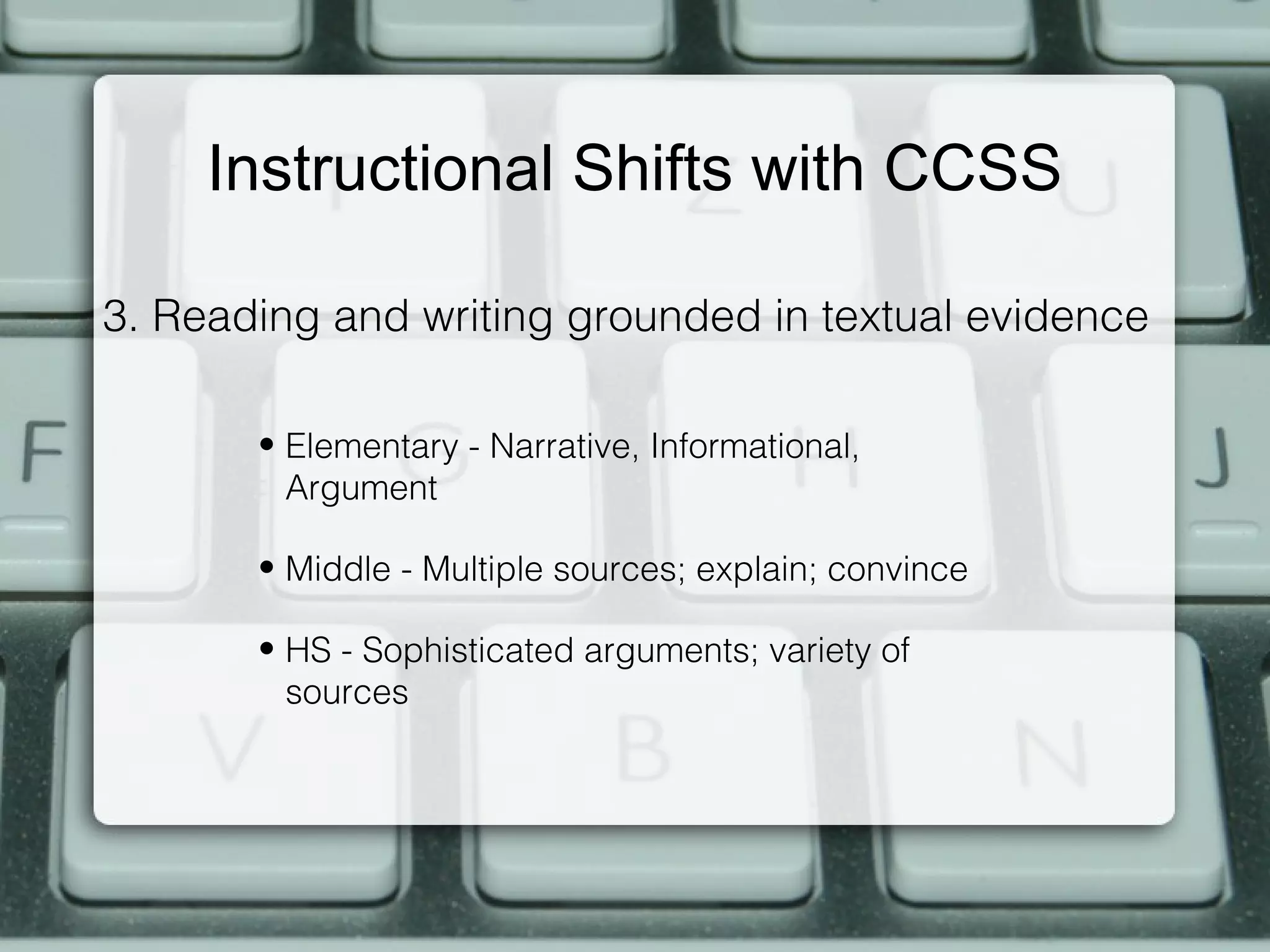 Instructional Shifts with CCSS

3. Reading and writing grounded in textual evidence

       • Elementary - Narrative, Informational,
         Argument

       • Middle - Multiple sources; explain; convince

       • HS - Sophisticated arguments; variety of
         sources
 
