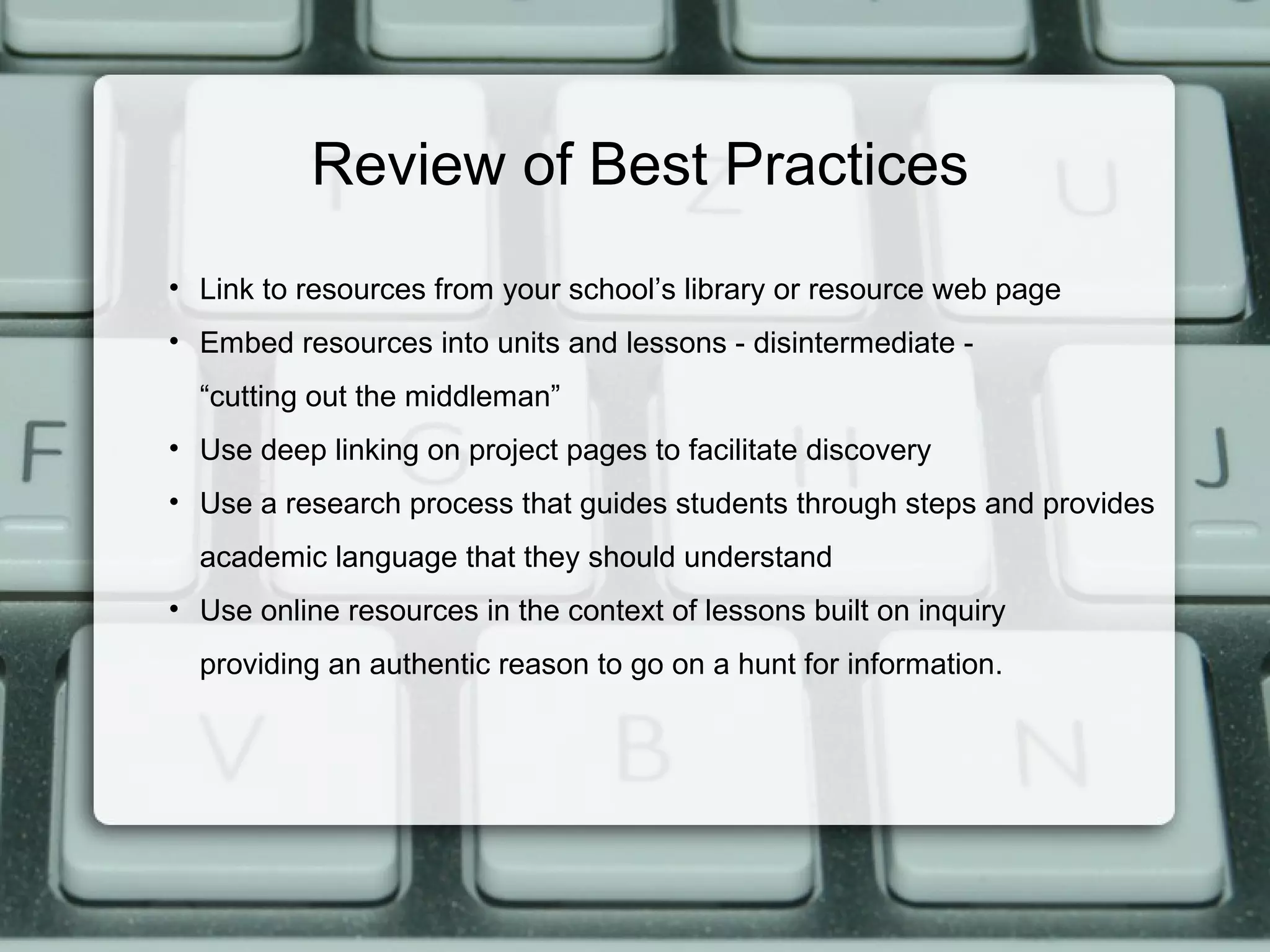 Review of Best Practices
• Link to resources from your school’s library or resource web page
• Embed resources into units and lessons - disintermediate -
  “cutting out the middleman”
• Use deep linking on project pages to facilitate discovery
• Use a research process that guides students through steps and provides
  academic language that they should understand
• Use online resources in the context of lessons built on inquiry
  providing an authentic reason to go on a hunt for information.
 