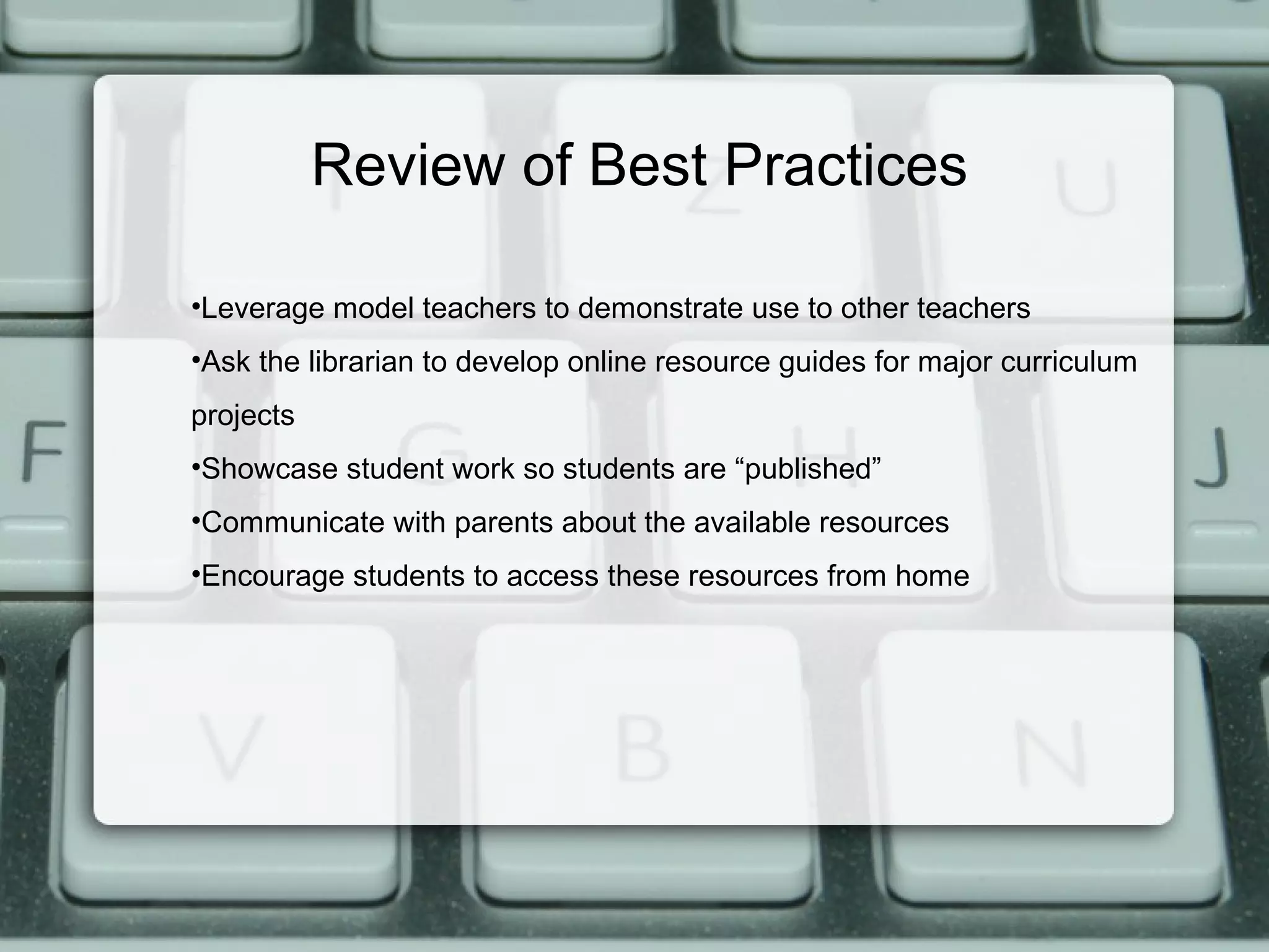 Review of Best Practices

•Leverage model teachers to demonstrate use to other teachers
•Ask the librarian to develop online resource guides for major curriculum
projects
•Showcase student work so students are “published”
•Communicate with parents about the available resources
•Encourage students to access these resources from home
 