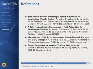 Autonomous Vehicle
and MicroGrids as CPS
Elena De Santis
Introduction
Traﬃc Control
Motivations
Autonomous Vehicle
Power Systems
Motivations
DC Microgrid
Conclusions
References
Safe Human-Inspired Mesoscopic Hybrid Automaton for
Longitudinal Vehicle Control, A. Iovine, F. Valentini, E. De Santis,
M. Di Benedetto, M. Pratesi, 5th IFAC Conference on Analysis and
Design of Hybrid Systems (ADHS’15), Atlanta, 14-16 October 2015
A Safe Human-Inspired Mesoscopic Hybrid Automaton for
Autonomous Vehicles, A. Iovine, F. Valentini, E. De Santis, M. Di
Benedetto, M. Pratesi, to be submitted to IFAC journal Nonlinear
Analysis: Hybrid Systems (NAHS)
Management of the Interconnection of Renewables and Storages
into a DC Microgrid, A. Iovine, S. B. Siad, G. Damm, A. Benchaib,
F. Lamnabhi-Lagarrigue, E. De Santis, M. D. Di Benedetto, draft
Secure Estimation for Wireless Tracking Control under
Denial-of-Service Attacks G.Fiore, Y.H. Chang, Q.Hu, C. Tomlin,
M.D. Di Benedetto, draft
16/1716/17
Autonomous Vehicle and MicroGrids as CPS
 