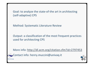 SEA Group
Goal: to analyze the state-of-the art in architecting
(self-adaptive) CPS
Method: Systematic Literature Review
Output: a classification of the most frequent practices
used for architecting CPS
More info: http://dl.acm.org/citation.cfm?id=2797453
Contact info: henry.muccini@univaq.it
 