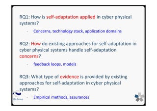 SEA Group
RQ1: How is self-adaptation applied in cyber physical
systems?
• Concerns, technology stack, application domains
RQ2: How do existing approaches for self-adaptation in
cyber physical systems handle self-adaptation
concerns?
• feedback loops, models
RQ3: What type of evidence is provided by existing
approaches for self-adaptation in cyber physical
systems?
• Empirical methods, assurances
 