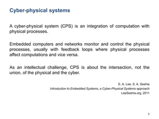 3
Cyber-physical systems
A cyber-physical system (CPS) is an integration of computation with
physical processes.
Embedded computers and networks monitor and control the physical
processes, usually with feedback loops where physical processes
affect computations and vice versa.
As an intellectual challenge, CPS is about the intersection, not the
union, of the physical and the cyber.
E. A. Lee, S. A. Seshia
Introduction to Embedded Systems, a Cyber-Physical Systems approach
LeeSeshia.org, 2011
 