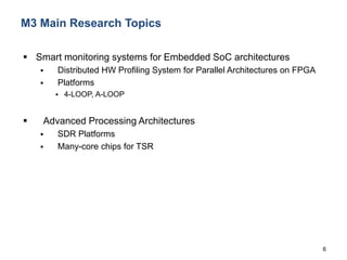 6
M3 Main Research Topics
 Smart monitoring systems for Embedded SoC architectures
 Distributed HW Profiling System for Parallel Architectures on FPGA
 Platforms
 4-LOOP, A-LOOP
 Advanced Processing Architectures
 SDR Platforms
 Many-core chips for TSR
 