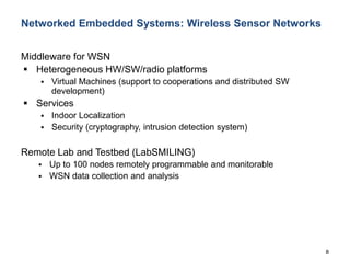 8
Networked Embedded Systems: Wireless Sensor Networks
Middleware for WSN
 Heterogeneous HW/SW/radio platforms
 Virtual Machines (support to cooperations and distributed SW
development)
 Services
 Indoor Localization
 Security (cryptography, intrusion detection system)
Remote Lab and Testbed (LabSMILING)
 Up to 100 nodes remotely programmable and monitorable
 WSN data collection and analysis
 