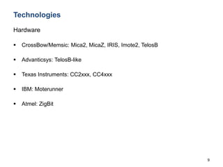 9
Technologies
Hardware
 CrossBow/Memsic: Mica2, MicaZ, IRIS, Imote2, TelosB
 Advanticsys: TelosB-like
 Texas Instruments: CC2xxx, CC4xxx
 IBM: Moterunner
 Atmel: ZigBit
 