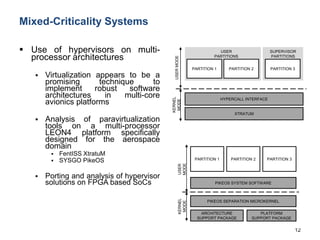 Mixed-Criticality Systems
 Use of hypervisors on multi-
processor architectures
 Virtualization appears to be a
promising technique to
implement robust software
architectures in multi-core
avionics platforms
 Analysis of paravirtualization
tools on a multi-processor
LEON4 platform specifically
designed for the aerospace
domain
 FentISS XtratuM
 SYSGO PikeOS
 Porting and analysis of hypervisor
solutions on FPGA based SoCs
12
PARTITION 1
HYPERCALL INTERFACE
KERNEL
MODE
USERMODE
PARTITION 2 PARTITION 3
XTRATUM
USER
PARTITIONS
SUPERVISOR
PARTITIONS
PIKEOS SYSTEM SOFTWARE
PARTITION 1 PARTITION 2 PARTITION 3
PIKEOS SEPARATION MICROKERNEL
ARCHITECTURE
SUPPORT PACKAGE
PLATFORM
SUPPORT PACKAGE
KERNEL
MODE
USER
MODE
 