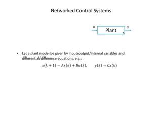 Networked Control Systems
Plant
u y
x
• Let a plant model be given by input/output/internal variables and
differential/difference equations, e.g.:
‫ݔ‬ ݇ + 1 = ‫ݔܣ‬ ݇ + ‫ݑܤ‬ ݇ , ‫ݕ‬ ݇ = ‫)݇(ݔܥ‬
 