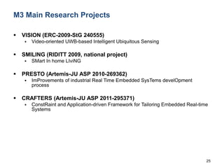 25
M3 Main Research Projects
 VISION (ERC-2009-StG 240555)
 Video-oriented UWB-based Intelligent Ubiquitous Sensing
 SMILING (RIDITT 2009, national project)
 SMart In home LIviNG
 PRESTO (Artemis-JU ASP 2010-269362)
 ImProvements of industrial Real Time Embedded SysTems develOpment
process
 CRAFTERS (Artemis-JU ASP 2011-295371)
 ConstRaint and Application-driven Framework for Tailoring Embedded Real-time
Systems
 