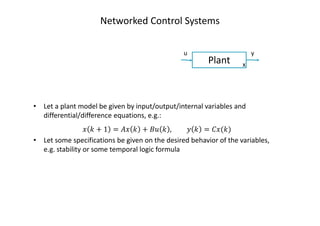 Networked Control Systems
Plant
u y
x
• Let a plant model be given by input/output/internal variables and
differential/difference equations, e.g.:
‫ݔ‬ ݇ + 1 = ‫ݔܣ‬ ݇ + ‫ݑܤ‬ ݇ , ‫ݕ‬ ݇ = ‫)݇(ݔܥ‬
• Let some specifications be given on the desired behavior of the variables,
e.g. stability or some temporal logic formula
 