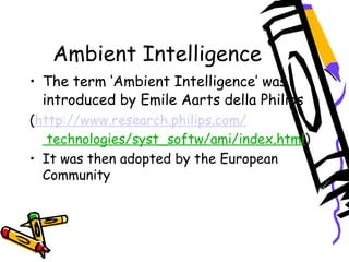 Ambient Intelligence
• The term ‘Ambient Intelligence’ was
introduced by Emile Aarts della Philips
(http://www.research.philips.com/
technologies/syst_softw/ami/index.html)
• It was then adopted by the European
Community
 