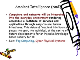 Ambient Intelligence (AmI)
• Computers and networks will be integrated
into the everyday environment rendering
accessible a multitude of services and
applications through easy-to-use human
interfaces. This vision of "ambient intelligence"
places the user, the individual, at the centre of
future developments for an inclusive knowledge
based society for all
• Now: Fog Computing, Cyber-Physical Systems
 