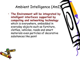 Ambient Intelligence (AmI)
• The Environment will be integrated by
intelligent interfaces supported by
computing and networking technology
which is everywhere, embedded in
everyday objects such as furniture,
clothes, vehicles, roads and smart
materials even particles of decorative
substances like paint
 