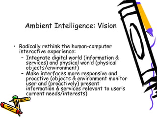 Ambient Intelligence: Vision
 
• Radically rethink the human-computer
interactive experience:
– Integrate digital world (information &
services) and physical world (physical
objects/environment)
– Make interfaces more responsive and
proactive (objects & environment monitor
user and (proactively) present
information & services relevant to user’s
current needs/interests)  
 
 
 
 
 