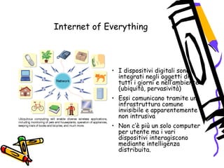 Internet of Everything
• I dispositivi digitali sono
integrati negli oggetti di
tutti i giorni e nell‘ambiente
(ubiquità, pervasività)
• Essi comunicano tramite una
infrastruttura comune
invisibile e apparentemente
non intrusiva
• Non c‘è più un solo computer
per utente ma i vari
dispositivi interagiscono
mediante intelligenza
distribuita.
 