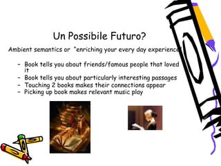 Un Possibile Futuro?
 Ambient semantics or  “enriching your every day experience”
– Book tells you about friends/famous people that loved
it
– Book tells you about particularly interesting passages
– Touching 2 books makes their connections appear
– Picking up book makes relevant music play  
 
 
 
 
 