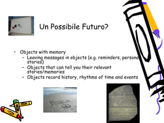 Un Possibile Futuro?
 
 
• Objects with memory
– Leaving messages in objects (e.g. reminders, personal
stories)
– Objects that can tell you their relevant
stories/memories
– Objects record history, rhythms of time and events  
 
 
 