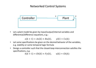 Networked Control Systems
PlantController
u y
x
• Let a plant model be given by input/output/internal variables and
differential/difference equations, e.g.:
‫ݔ‬ ݇ + 1 = ‫ݔܣ‬ ݇ + ‫ݑܤ‬ ݇ , ‫ݕ‬ ݇ = ‫)݇(ݔܥ‬
• Let some specifications be given on the desired behavior of the variables,
e.g. stability or some temporal logic formula
• Design a controller such that the closed-loop interconnection satisfies the
specifications, e.g.
ℎ ݇ + 1 = ‫ܧ‬ℎ ݇ + ‫ݕܨ‬ ݇ , u ݇ = ‫ܩ‬ℎ(݇)
 