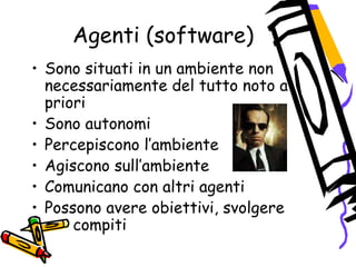 Agenti (software)
• Sono situati in un ambiente non
necessariamente del tutto noto a
priori
• Sono autonomi
• Percepiscono l’ambiente
• Agiscono sull’ambiente
• Comunicano con altri agenti
• Possono avere obiettivi, svolgere
compiti
 