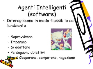 Agenti Intelligenti
(software)
• Interagiscono in modo flessibile con
l’ambiente
– Sopravvivono
– Imparano
– Si adattano
– Perseguono obiettivi
– Cooperano, competono, negoziano
 