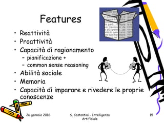 26 gennaio 2016 S. Costantini - Intelligenza
Artificiale
15
Features
• Reattività
• Proattività
• Capacità di ragionamento
– pianificazione +
– common sense reasoning
• Abilità sociale
• Memoria
• Capacità di imparare e rivedere le proprie
conoscenze
 