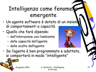 26 gennaio 2016 S. Costantini - Intelligenza
Artificiale
17
Intelligenza come fenomeno
emergente
• Un agente software è dotato di un insieme
di comportamenti e capacità
• Quello che farà dipende:
– dall’interazione con l’ambiente
– dalle capacità dell’agente
– dalle scelte dell’agente
• Se l’agente è ben programmato e adattato,
si comporterà in modo “intelligente”
 
