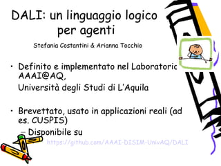DALI: un linguaggio logico
per agenti
Stefania Costantini & Arianna Tocchio
• Definito e implementato nel Laboratorio
AAAI@AQ,
Università degli Studi di L’Aquila
• Brevettato, usato in applicazioni reali (ad
es. CUSPIS)
– Disponibile su
• https://github.com/AAAI-DISIM-UnivAQ/DALI
 