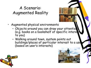 A Scenario:
Augmented Reality
 
• Augmented physical environments
– Objects around you can draw your attention
(e.g. books on a bookshelf of specific interest
to you)
– Walking around town, system points out
buildings/places of particular interest to a user
(based on user’s interests)  
 
 