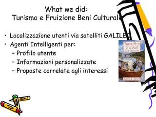 What we did:
Turismo e Fruizione Beni Culturali
• Localizzazione utenti via satelliti GALILEO
• Agenti Intelligenti per:
– Profilo utente
– Informazioni personalizzate
– Proposte correlate agli interessi
 
