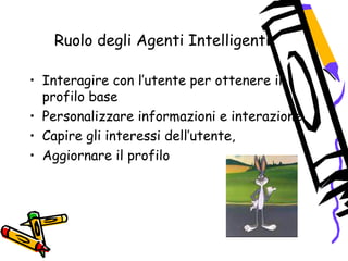 Ruolo degli Agenti Intelligenti
• Interagire con l’utente per ottenere il
profilo base
• Personalizzare informazioni e interazione
• Capire gli interessi dell’utente,
• Aggiornare il profilo
 
