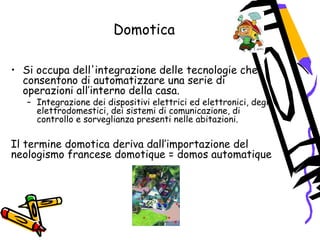 Domotica
• Si occupa dell'integrazione delle tecnologie che
consentono di automatizzare una serie di
operazioni all’interno della casa.
– Integrazione dei dispositivi elettrici ed elettronici, degli
elettrodomestici, dei sistemi di comunicazione, di
controllo e sorveglianza presenti nelle abitazioni.
Il termine domotica deriva dall’importazione del
neologismo francese domotique = domos automatique
 