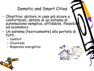 Domotic and Smart Cities
• Obiettivo: abitare in case più sicure e
confortevoli, dotate di un sistema di
automazione semplice, affidabile, flessibile
ed economico
• Un sistema (teoricamente) alla portata di
tutti.
– Confort
– Sicurezza
– Risparmio energetico
 