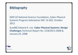 SEA Group
Bibliography
[NSF12] National Science Foundation, Cyber-Physical
Systems Program Solicitation NSF 13-502, October
2012
[Lee08] Edward A. Lee. Cyber Physical Systems: Design
Challenges.Technical Report No. UCB/EECS-2008-8,
January 23, 2008
 