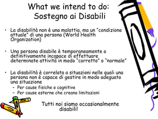 What we intend to do:
Sostegno ai Disabili
• La disabilità non è una malattia, ma un “condizione
attuale” di una persona (World Health
Organization)
• Una persona disabile è temporaneamente o
definitivamente incapace di effettuare
determinate attività in modo “corretto” o “normale”
• La disabilità è correlata a situazioni nelle quali una
persona non è capace di gestire in modo adeguato
una situazione
– Per cause fisiche o cognitive
– Per cause esterne che creano limitazioni
Tutti noi siamo occasionalmente
disabili!
 