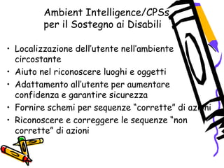 Ambient Intelligence/CPSs
per il Sostegno ai Disabili
• Localizzazione dell’utente nell’ambiente
circostante
• Aiuto nel riconoscere luoghi e oggetti
• Adattamento all’utente per aumentare
confidenza e garantire sicurezza
• Fornire schemi per sequenze “corrette” di azioni
• Riconoscere e correggere le sequenze “non
corrette” di azioni
 