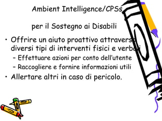 Ambient Intelligence/CPSs
per il Sostegno ai Disabili
• Offrire un aiuto proattivo attraverso
diversi tipi di interventi fisici e verbali
– Effettuare azioni per conto dell’utente
– Raccogliere e fornire informazioni utili
• Allertare altri in caso di pericolo.
 