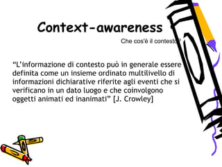 Che cos'è il contesto?
“L’informazione di contesto può in generale essere
definita come un insieme ordinato multilivello di
informazioni dichiarative riferite agli eventi che si
verificano in un dato luogo e che coinvolgono
oggetti animati ed inanimati” [J. Crowley]
Context-awareness
 