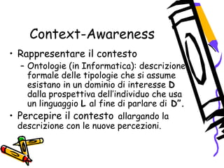 Context-Awareness
• Rappresentare il contesto
– Ontologie (in Informatica): descrizione
formale delle tipologie che si assume
esistano in un dominio di interesse D
dalla prospettiva dell’individuo che usa
un linguaggio L al fine di parlare di D”.
• Percepire il contesto allargando la
descrizione con le nuove percezioni.
 