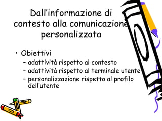 Dall’informazione di
contesto alla comunicazione
personalizzata
• Obiettivi
– adattività rispetto al contesto
– adattività rispetto al terminale utente
– personalizzazione rispetto al profilo
dell’utente
 