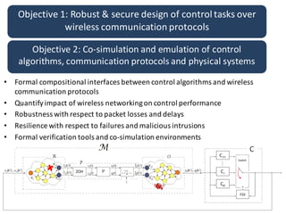 Objective	1:	Robust	&	secure	design	of	control	tasks	over	
wireless	communication	protocols
Objective	2:	Co-simulation	and	emulation	of	control	
algorithms,	communication	protocols	and	physical	systems
• Formal	compositional	interfaces	between	control	algorithms	and	wireless	
communication	protocols
• Quantify	impact	of	wireless	networking	on	control	performance
• Robustness	with	respect	to	packet	losses	and	delays
• Resilience	with	respect	to	failures	and	malicious	intrusions
• Formal	verification	tools	and	co-simulation	environments
 