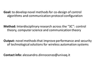 Goal:	to	develop	novel	methods	for	co-design	of	control	
algorithms	and	communication	protocol	configuration
Method:	Interdisciplinary	research	across	the	“3C”:	control	
theory,	computer	science	and	communication	theory
Output:	novel methods	that	improve	performance	and	security	
of	technological	solutions	for	wireless	automation	systems
Contact	info:	alessandro.dinnocenzo@univaq.it
 