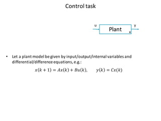 Control	task
Plant
u y
x
• Let a	plant model	be	given by	input/output/internal variables and	
differential/difference equations,	e.g.:
𝑥 𝑘 + 1 = 𝐴𝑥 𝑘 + 𝐵𝑢 𝑘 , 𝑦 𝑘 = 𝐶𝑥(𝑘)
 